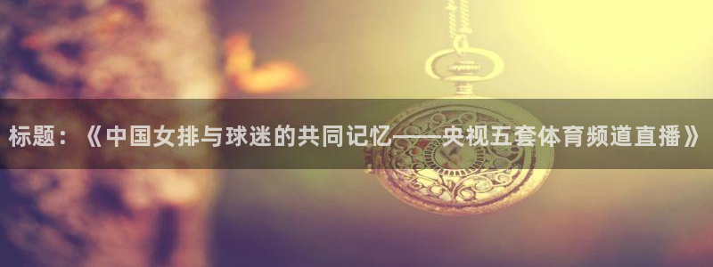 玩球直播安卓下载：标题：《中国女排与球迷的共同记忆——央视五套体育频道直播》